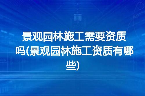 景观园林施工需要资质吗(景观园林施工资质有哪些)