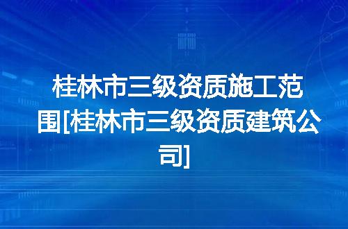 桂林市三级资质施工范围[桂林市三级资质建筑公司]