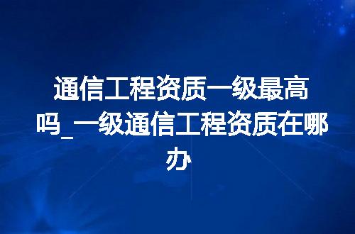 通信工程资质一级最高吗_一级通信工程资质在哪办