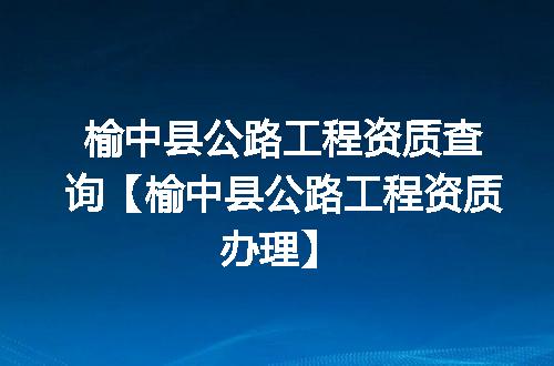 榆中县公路工程资质查询【榆中县公路工程资质办理】