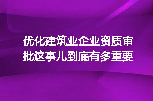 优化建筑业企业资质审批这事儿到底有多重要