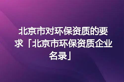 北京市对环保资质的要求「北京市环保资质企业名录」