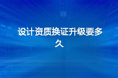 设计资质换证升级要多久