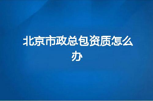 北京市政总包资质怎么办