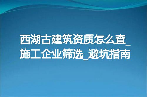 西湖古建筑资质怎么查_施工企业筛选_避坑指南