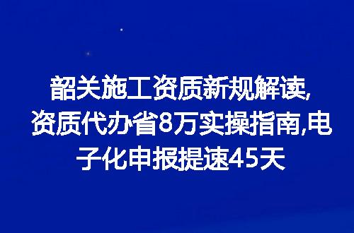 韶关施工资质新规解读,资质代办省8万实操指南,电子化申报提速45天