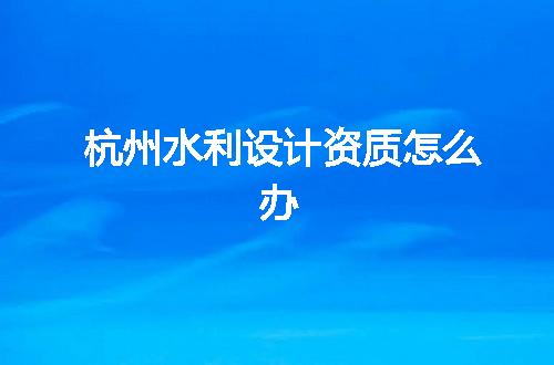杭州水利设计资质怎么办