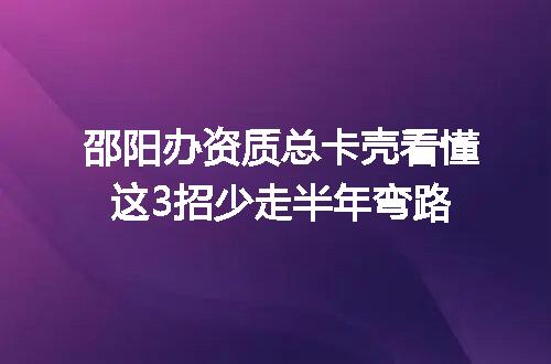 邵阳办资质总卡壳看懂这3招少走半年弯路