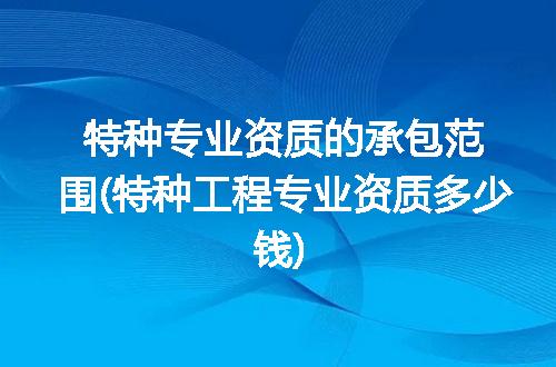 特种专业资质的承包范围(特种工程专业资质多少钱)