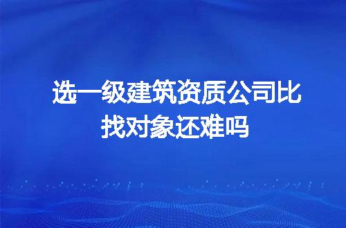 选一级建筑资质公司比找对象还难吗