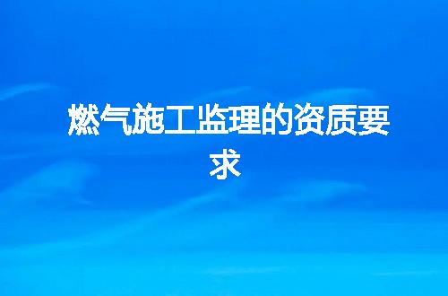 燃气施工监理的资质要求