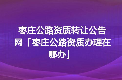 枣庄公路资质转让公告网「枣庄公路资质办理在哪办」
