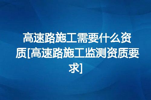 高速路施工需要什么资质[高速路施工监测资质要求]