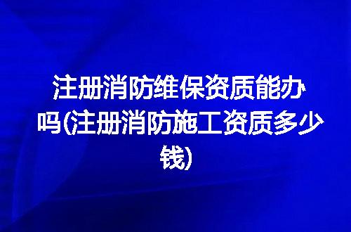 注册消防维保资质能办吗(注册消防施工资质多少钱)