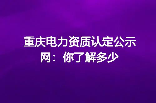 重庆电力资质认定公示网:你了解多少