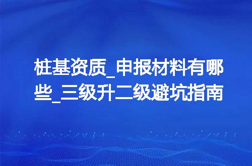 桩基资质_申报材料有哪些_三级升二级避坑指南