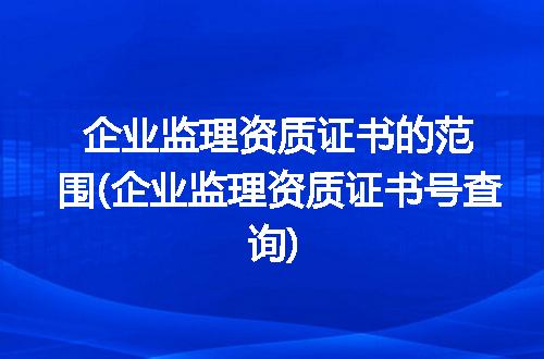 企业监理资质证书的范围(企业监理资质证书号查询)
