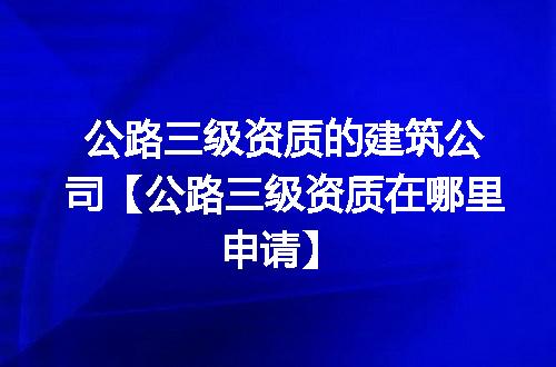 公路三级资质的建筑公司【公路三级资质在哪里申请】