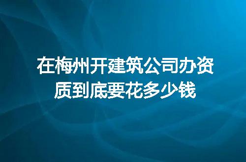 在梅州开建筑公司办资质到底要花多少钱
