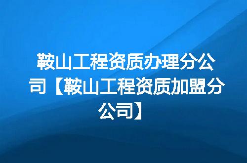 鞍山工程资质办理分公司【鞍山工程资质加盟分公司】