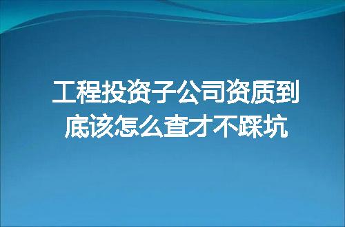 工程投资子公司资质到底该怎么查才不踩坑