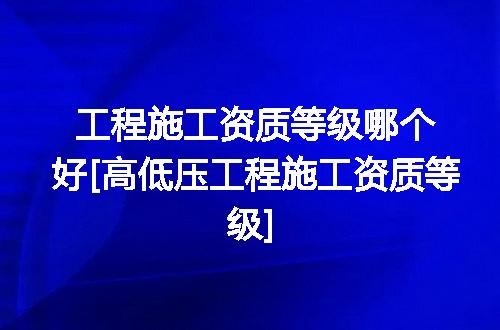 工程施工资质等级哪个好[高低压工程施工资质等级]