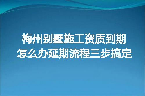 梅州別墅施工資質到期怎么辦延期流程三步搞定