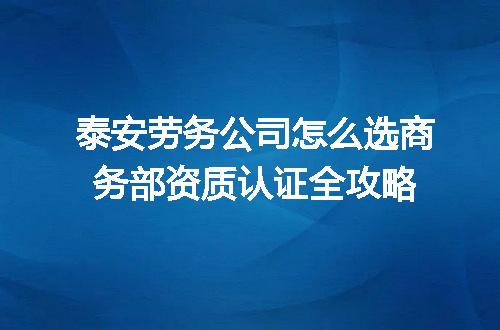 泰安劳务公司怎么选商务部资质认证全攻略