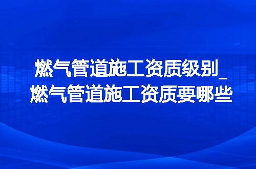 燃气管道施工资质级别_燃气管道施工资质要哪些