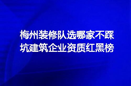 梅州装修队选哪家不踩坑建筑企业资质红黑榜
