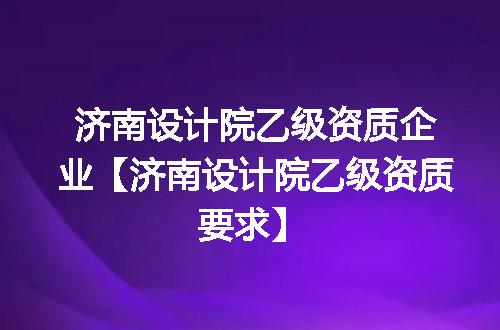 济南设计院乙级资质企业【济南设计院乙级资质要求】