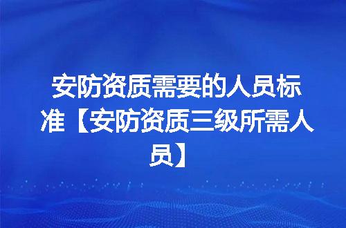 安防资质需要的人员标准【安防资质三级所需人员】