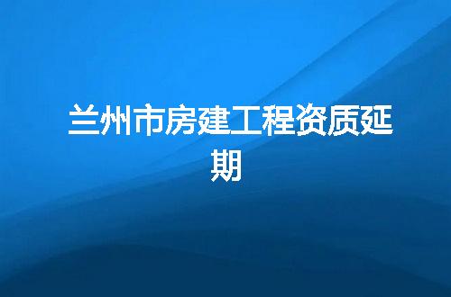 兰州市房建工程资质延期