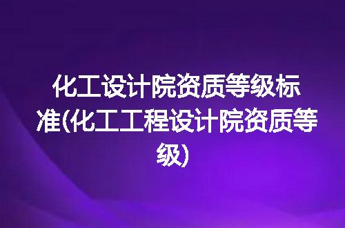 化工设计院资质等级标准(化工工程设计院资质等级)