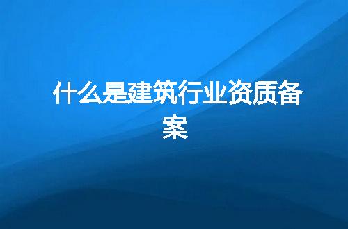 什么是建筑行业资质备案