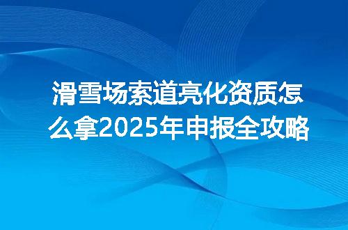 滑雪场索道亮化资质怎么拿2025年申报全攻略