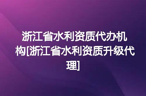 浙江省水利资质代办机构[浙江省水利资质升级代理]