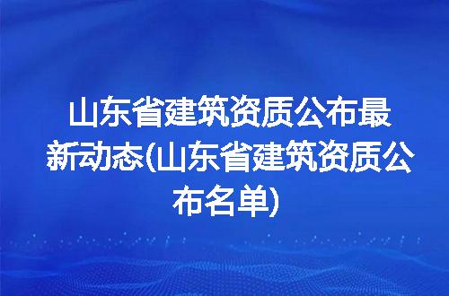 山东省建筑资质公布最新动态(山东省建筑资质公布名单)