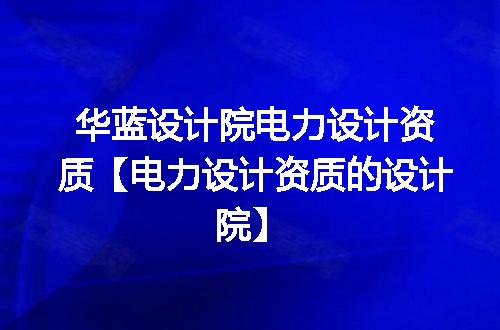 华蓝设计院电力设计资质【电力设计资质的设计院】
