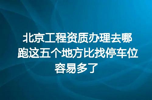北京工程资质办理去哪跑这五个地方比找停车位容易多了