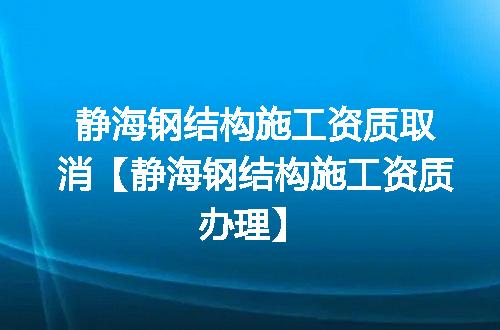 静海钢结构施工资质取消【静海钢结构施工资质办理】