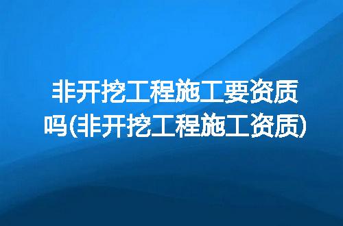 非开挖工程施工要资质吗(非开挖工程施工资质)