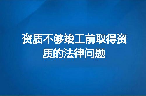 资质不够竣工前取得资质的法律问题
