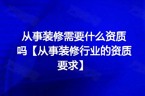 从事装修需要什么资质吗【从事装修行业的资质要求】