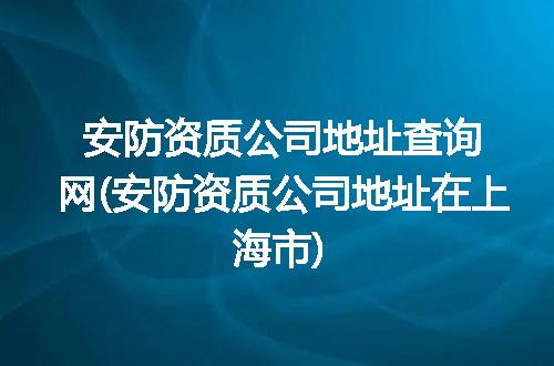 安防资质公司地址查询网(安防资质公司地址在上海市)
