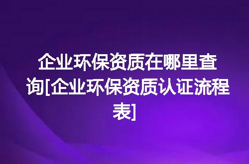 企业环保资质在哪里查询[企业环保资质认证流程表]