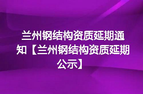 兰州钢结构资质延期通知【兰州钢结构资质延期公示】