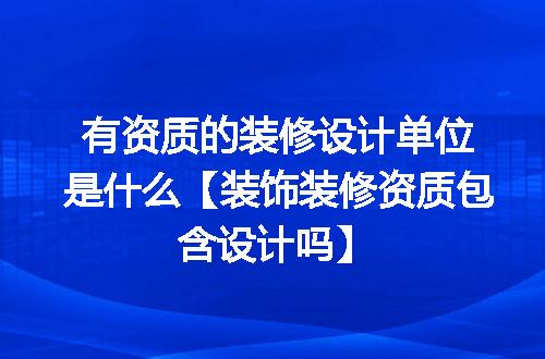 有资质的装修设计单位是什么【装饰装修资质包含设计吗】