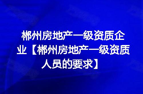 郴州房地产一级资质企业【郴州房地产一级资质人员的要求】