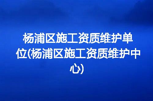 杨浦区施工资质维护单位(杨浦区施工资质维护中心)
